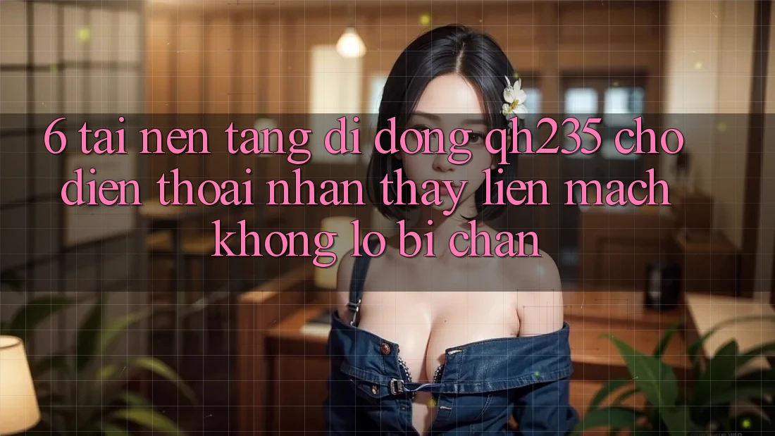 6. Tải Nền tảng di động qh235 Cho Điện Thoại – Nhận thấy Liền mạch Không Lo Bị Chặn 6. Tải Nền tảng di động qh235 Cho Điện Thoại – Nhận thấy Liền mạch Không Lo Bị Chặn