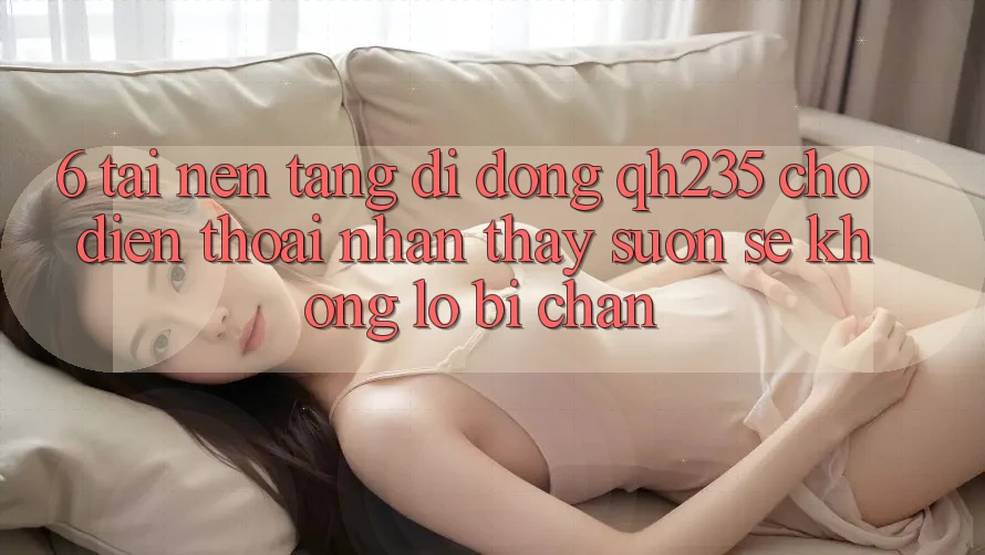 6. Tải Nền tảng di động qh235 Cho Điện Thoại – Nhận thấy Suôn sẻ Không Lo Bị Chặn