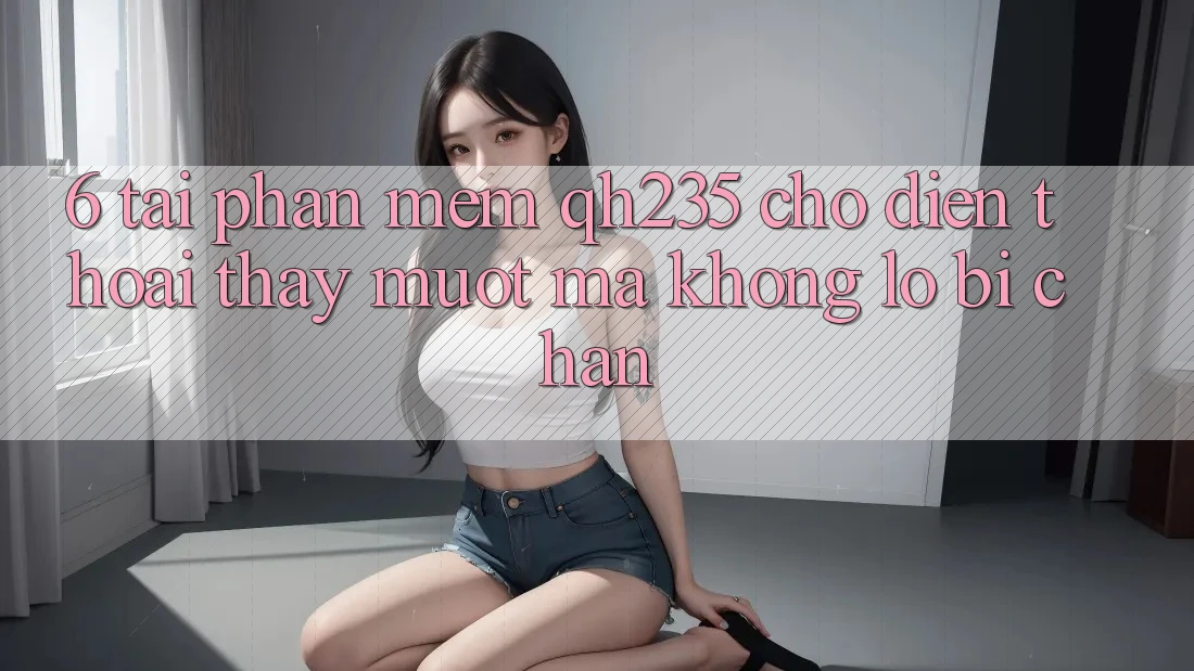 6. Tải Phần mềm qh235 Cho Điện Thoại – Thấy Mượt Mà Không Lo Bị Chặn 6. Tải Phần mềm qh235 Cho Điện Thoại – Thấy Mượt Mà Không Lo Bị Chặn