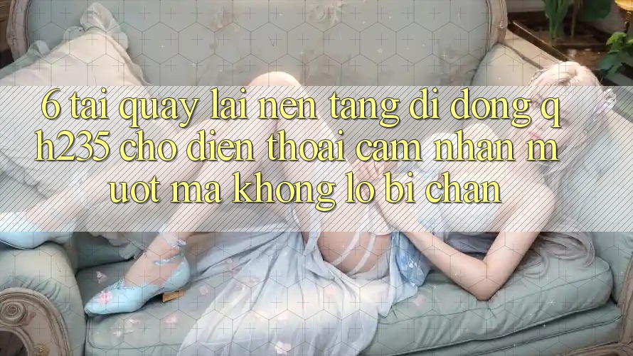 6. Tải quay lại Nền tảng di động qh235 Cho Điện Thoại – Cảm nhận Mượt Mà Không Lo Bị Chặn 6. Tải quay lại Nền tảng di động qh235 Cho Điện Thoại – Cảm nhận Mượt Mà Không Lo Bị Chặn