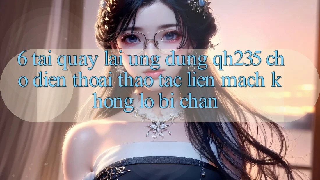 6. Tải quay lại Ứng dụng qh235 Cho Điện Thoại – Thao tác Liền mạch Không Lo Bị Chặn 6. Tải quay lại Ứng dụng qh235 Cho Điện Thoại – Thao tác Liền mạch Không Lo Bị Chặn