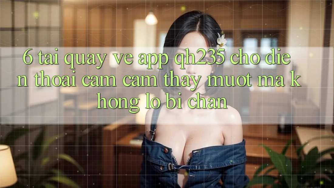 6. Tải quay về App qh235 Cho Điện Thoại – Cảm cảm thấy Mượt Mà Không Lo Bị Chặn 6. Tải quay về App qh235 Cho Điện Thoại – Cảm cảm thấy Mượt Mà Không Lo Bị Chặn