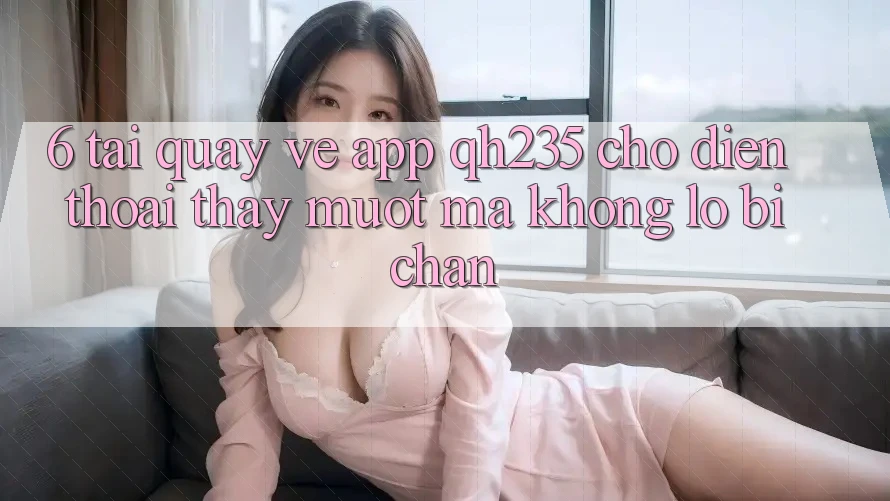 6. Tải quay về App qh235 Cho Điện Thoại – Thấy Mượt Mà Không Lo Bị Chặn 6. Tải quay về App qh235 Cho Điện Thoại – Thấy Mượt Mà Không Lo Bị Chặn