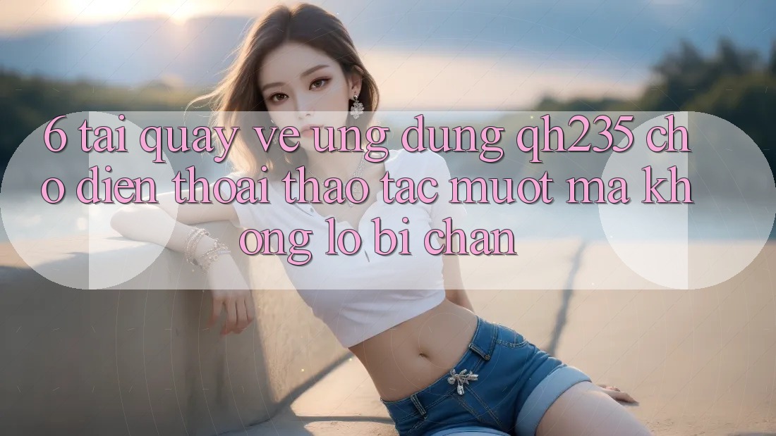 6. Tải quay về Ứng dụng qh235 Cho Điện Thoại – Thao tác Mượt Mà Không Lo Bị Chặn 6. Tải quay về Ứng dụng qh235 Cho Điện Thoại – Thao tác Mượt Mà Không Lo Bị Chặn