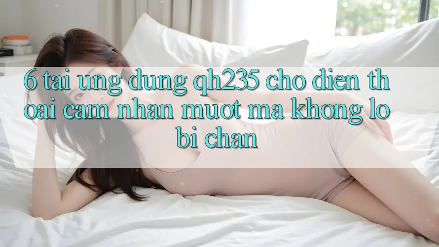 6. Tải Ứng dụng qh235 Cho Điện Thoại – Cảm nhận Mượt Mà Không Lo Bị Chặn 6. Tải Ứng dụng qh235 Cho Điện Thoại – Cảm nhận Mượt Mà Không Lo Bị Chặn