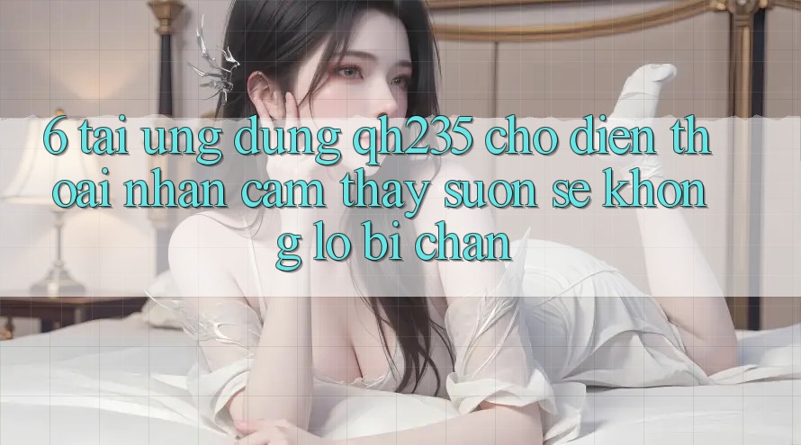 6. Tải Ứng dụng qh235 Cho Điện Thoại – Nhận cảm thấy Suôn sẻ Không Lo Bị Chặn 6. Tải Ứng dụng qh235 Cho Điện Thoại – Nhận cảm thấy Suôn sẻ Không Lo Bị Chặn