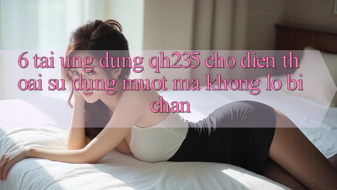 6. Tải Ứng dụng qh235 Cho Điện Thoại – Sử dụng Mượt Mà Không Lo Bị Chặn 6. Tải Ứng dụng qh235 Cho Điện Thoại – Sử dụng Mượt Mà Không Lo Bị Chặn
