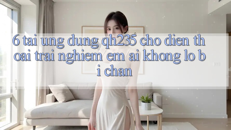 6. Tải Ứng dụng qh235 Cho Điện Thoại – Trải nghiệm Êm ái Không Lo Bị Chặn 6. Tải Ứng dụng qh235 Cho Điện Thoại – Trải nghiệm Êm ái Không Lo Bị Chặn