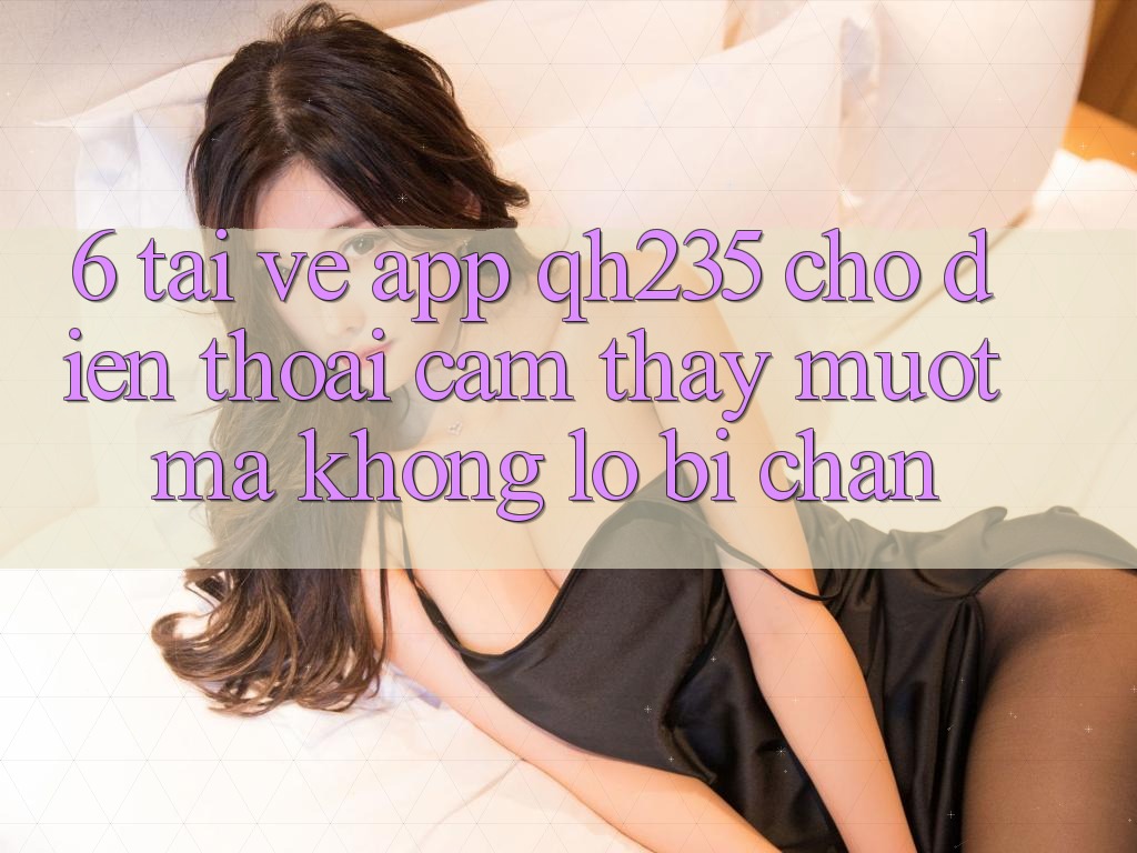 6. Tải về App qh235 Cho Điện Thoại – Cảm thấy Mượt Mà Không Lo Bị Chặn 6. Tải về App qh235 Cho Điện Thoại – Cảm thấy Mượt Mà Không Lo Bị Chặn