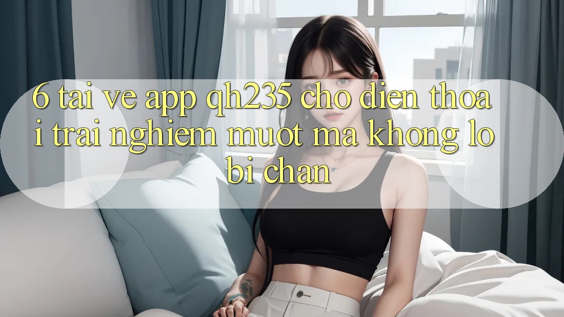 6. Tải về App qh235 Cho Điện Thoại – Trải Nghiệm Mượt Mà Không Lo Bị Chặn 6. Tải về App qh235 Cho Điện Thoại – Trải Nghiệm Mượt Mà Không Lo Bị Chặn