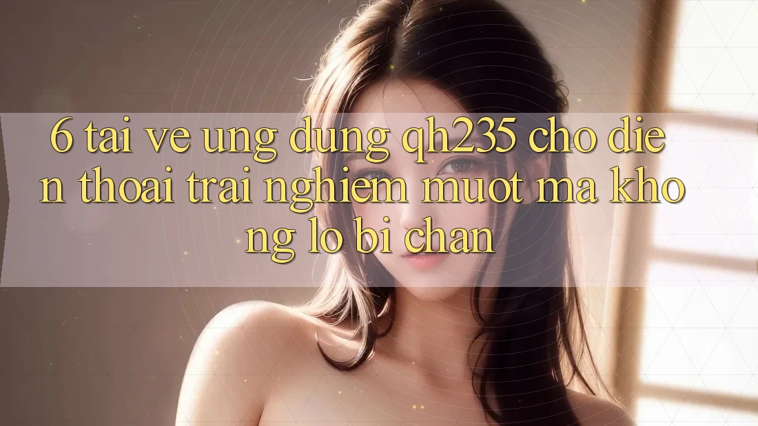 6. Tải về Ứng dụng qh235 Cho Điện Thoại – Trải Nghiệm Mượt Mà Không Lo Bị Chặn 6. Tải về Ứng dụng qh235 Cho Điện Thoại – Trải Nghiệm Mượt Mà Không Lo Bị Chặn