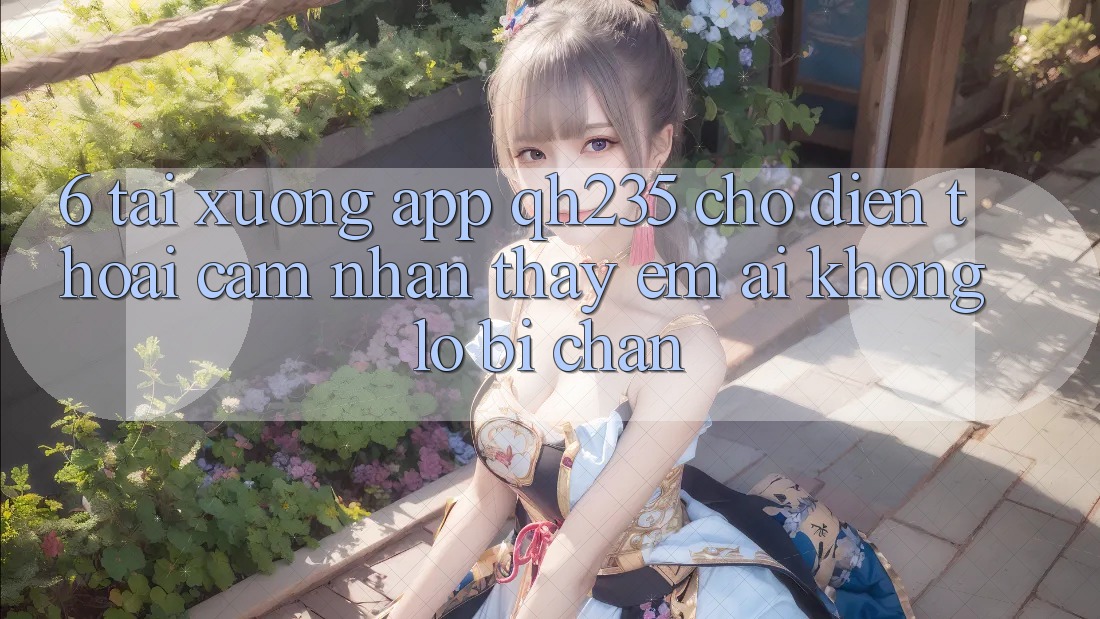 6. Tải xuống App qh235 Cho Điện Thoại – Cảm nhận thấy Êm ái Không Lo Bị Chặn 6. Tải xuống App qh235 Cho Điện Thoại – Cảm nhận thấy Êm ái Không Lo Bị Chặn