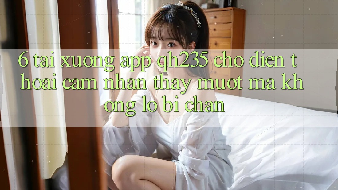 6. Tải xuống App qh235 Cho Điện Thoại – Cảm nhận thấy Mượt Mà Không Lo Bị Chặn 6. Tải xuống App qh235 Cho Điện Thoại – Cảm nhận thấy Mượt Mà Không Lo Bị Chặn