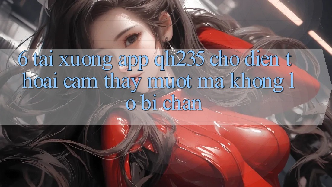 6. Tải xuống App qh235 Cho Điện Thoại – Cảm thấy Mượt mà Không Lo Bị Chặn 6. Tải xuống App qh235 Cho Điện Thoại – Cảm thấy Mượt mà Không Lo Bị Chặn