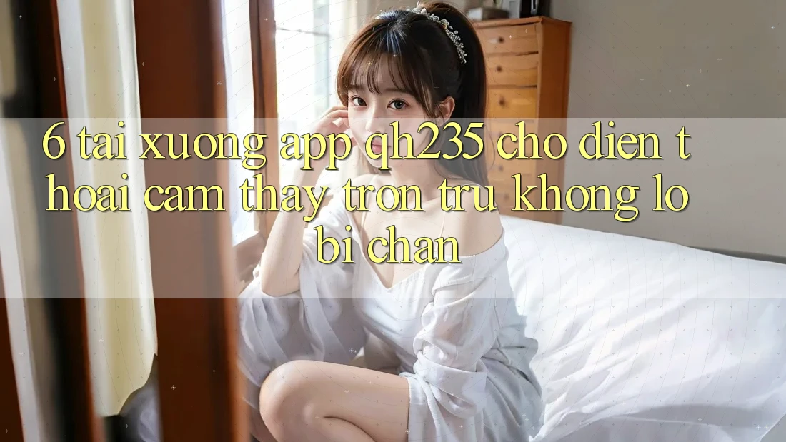 6. Tải xuống App qh235 Cho Điện Thoại – Cảm thấy Trơn tru Không Lo Bị Chặn