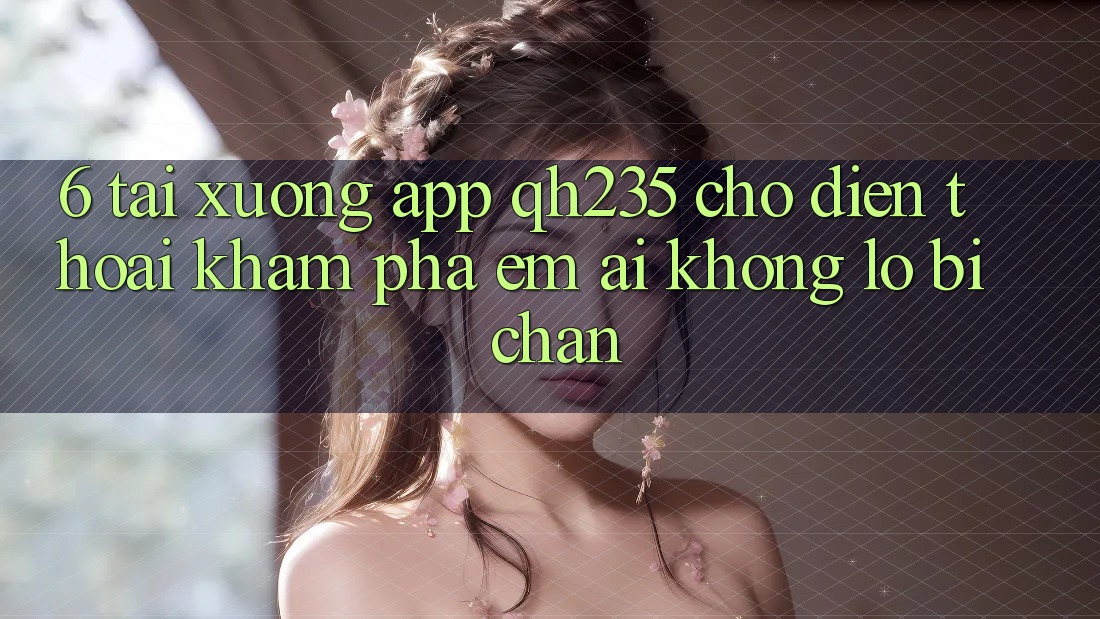 6. Tải xuống App qh235 Cho Điện Thoại – Khám phá Êm ái Không Lo Bị Chặn 6. Tải xuống App qh235 Cho Điện Thoại – Khám phá Êm ái Không Lo Bị Chặn