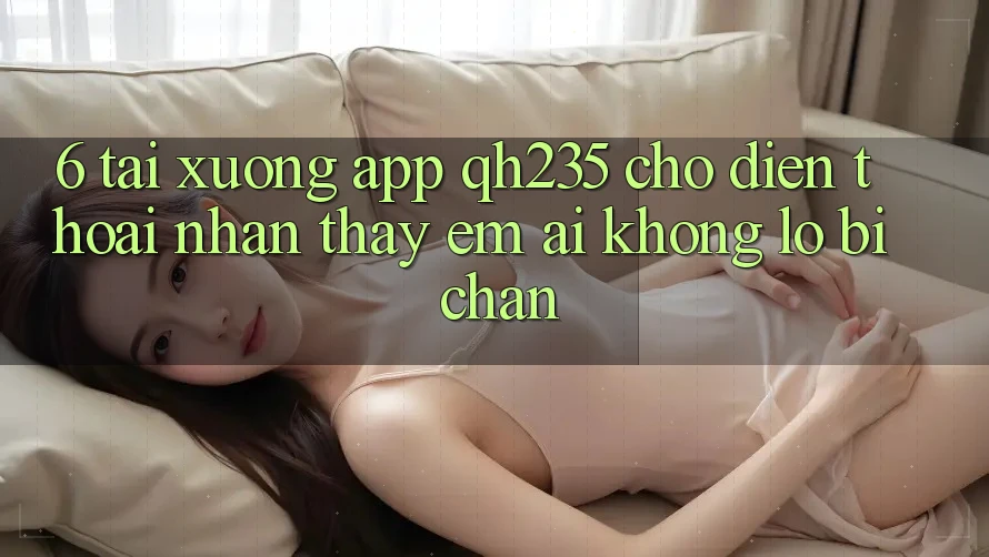 6. Tải xuống App qh235 Cho Điện Thoại – Nhận thấy Êm ái Không Lo Bị Chặn 6. Tải xuống App qh235 Cho Điện Thoại – Nhận thấy Êm ái Không Lo Bị Chặn