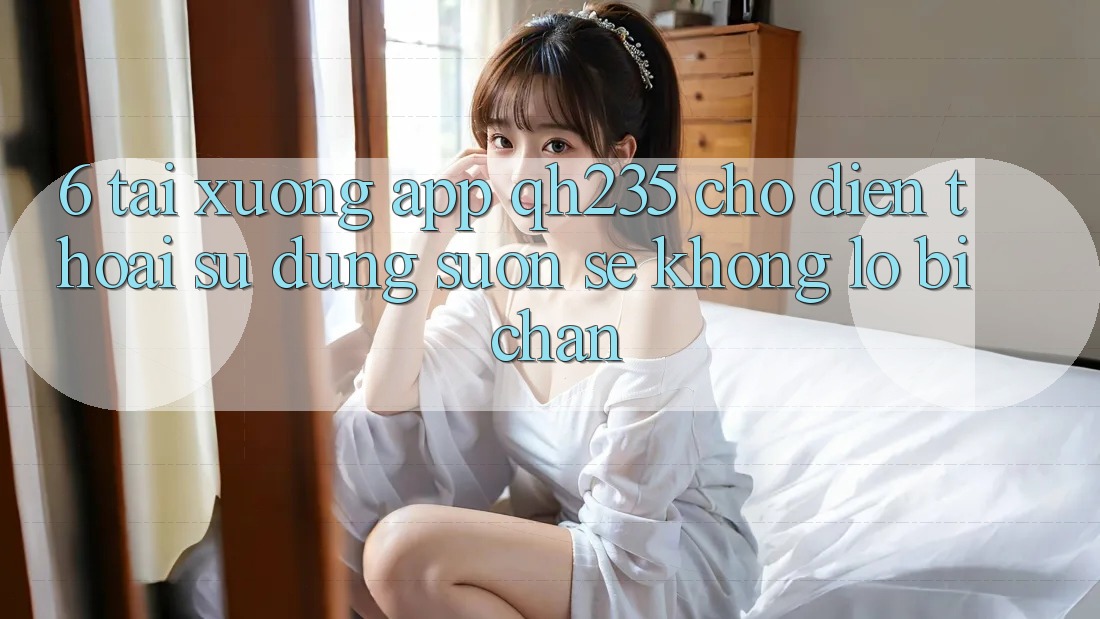 6. Tải xuống App qh235 Cho Điện Thoại – Sử dụng Suôn sẻ Không Lo Bị Chặn 6. Tải xuống App qh235 Cho Điện Thoại – Sử dụng Suôn sẻ Không Lo Bị Chặn