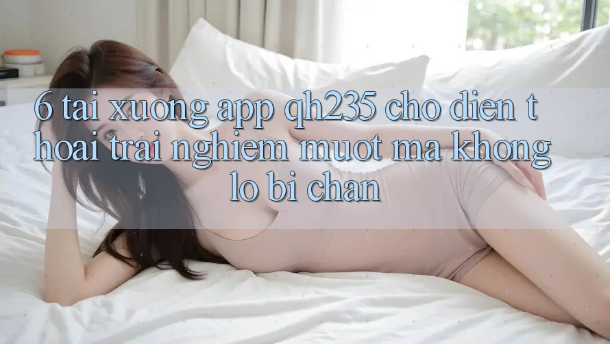 6. Tải xuống App qh235 Cho Điện Thoại – Trải Nghiệm Mượt Mà Không Lo Bị Chặn