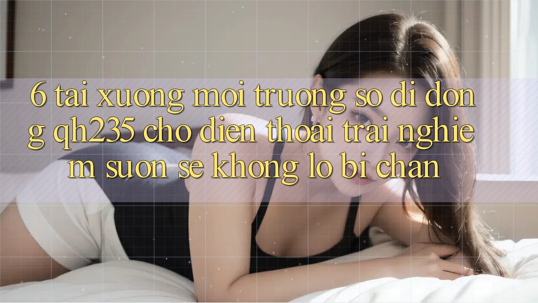 6. Tải xuống Môi trường số di động qh235 Cho Điện Thoại – Trải Nghiệm Suôn sẻ Không Lo Bị Chặn