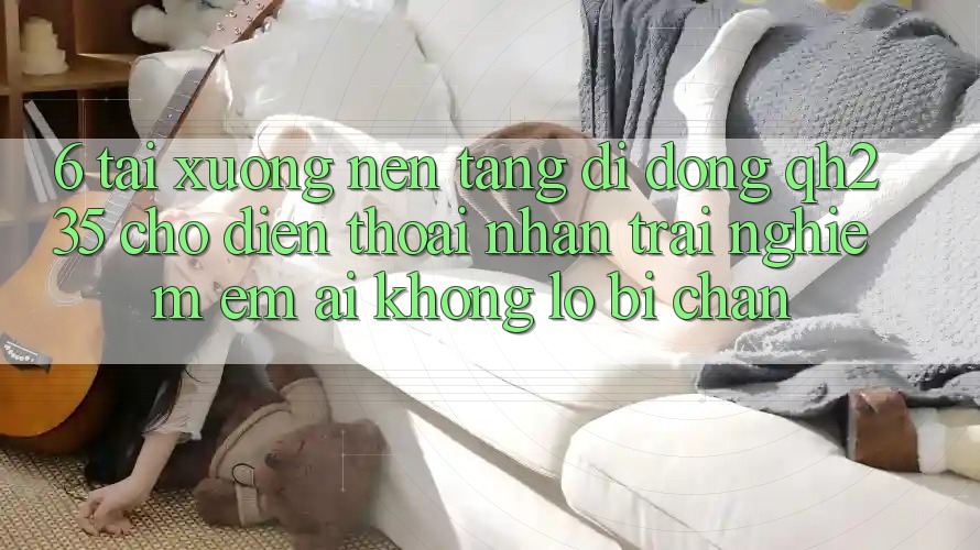 6. Tải xuống Nền tảng di động qh235 Cho Điện Thoại – Nhận trải nghiệm Êm ái Không Lo Bị Chặn 6. Tải xuống Nền tảng di động qh235 Cho Điện Thoại – Nhận trải nghiệm Êm ái Không Lo Bị Chặn
