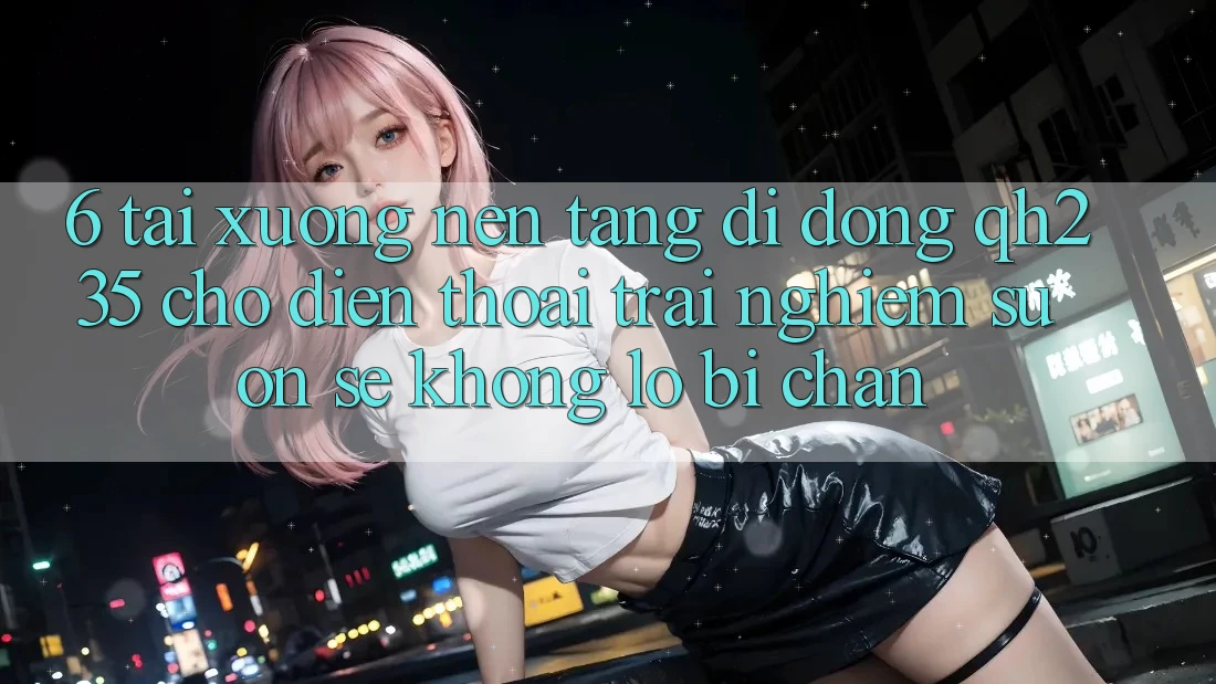 6. Tải xuống Nền tảng di động qh235 Cho Điện Thoại – Trải Nghiệm Suôn sẻ Không Lo Bị Chặn 6. Tải xuống Nền tảng di động qh235 Cho Điện Thoại – Trải Nghiệm Suôn sẻ Không Lo Bị Chặn
