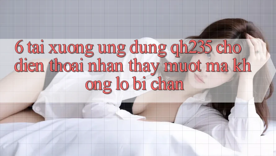 6. Tải xuống Ứng dụng qh235 Cho Điện Thoại – Nhận thấy Mượt Mà Không Lo Bị Chặn 6. Tải xuống Ứng dụng qh235 Cho Điện Thoại – Nhận thấy Mượt Mà Không Lo Bị Chặn