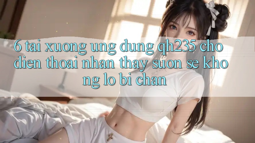 6. Tải xuống Ứng dụng qh235 Cho Điện Thoại – Nhận thấy Suôn sẻ Không Lo Bị Chặn 6. Tải xuống Ứng dụng qh235 Cho Điện Thoại – Nhận thấy Suôn sẻ Không Lo Bị Chặn