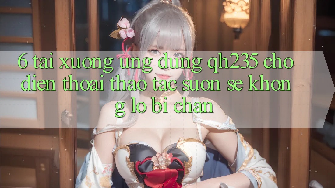 6. Tải xuống Ứng dụng qh235 Cho Điện Thoại – Thao tác Suôn sẻ Không Lo Bị Chặn 6. Tải xuống Ứng dụng qh235 Cho Điện Thoại – Thao tác Suôn sẻ Không Lo Bị Chặn