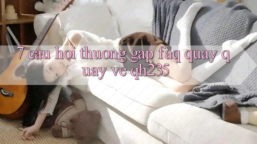 7. Câu Hỏi Thường Gặp (FAQ) Quay quay về qh235 7. Câu Hỏi Thường Gặp (FAQ) Quay quay về qh235