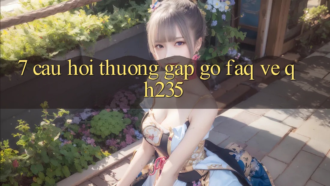 7. Câu Hỏi Thường Gặp gỡ (FAQ) Về qh235 7. Câu Hỏi Thường Gặp gỡ (FAQ) Về qh235