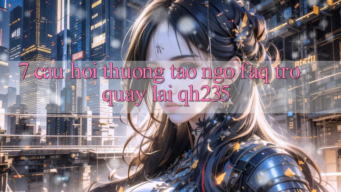 7. Câu Hỏi Thường Tao ngộ (FAQ) Trở quay lại qh235 7. Câu Hỏi Thường Tao ngộ (FAQ) Trở quay lại qh235