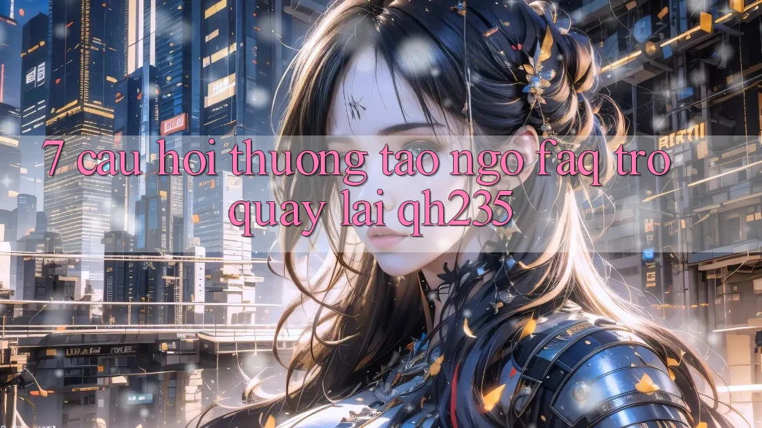 7. Câu Hỏi Thường Tao ngộ (FAQ) Trở quay lại qh235 7. Câu Hỏi Thường Tao ngộ (FAQ) Trở quay lại qh235