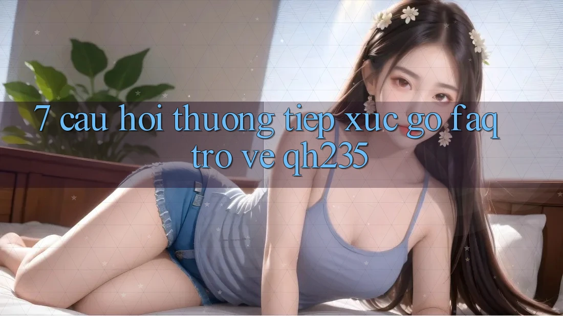 7. Câu Hỏi Thường Tiếp xúc gỡ (FAQ) Trở về qh235 7. Câu Hỏi Thường Tiếp xúc gỡ (FAQ) Trở về qh235