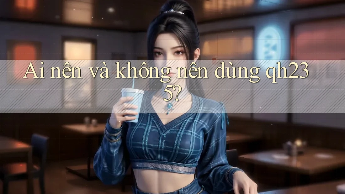 Ai nên và không nên dùng qh235?