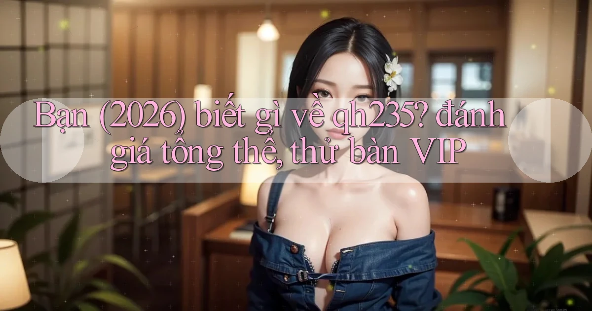 Bạn (2026) biết gì về qh235 đánh giá tổng thể, thử bàn VIP