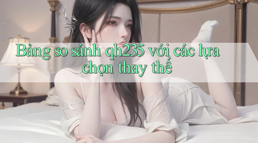 Bảng so sánh qh235 với các lựa chọn thay thế Bảng so sánh qh235 với các lựa chọn thay thế