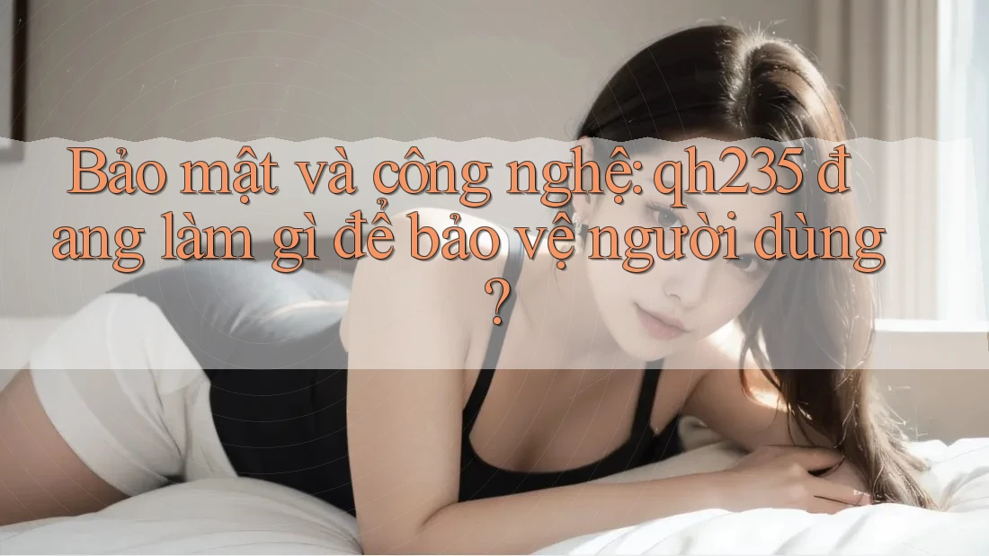 Bảo mật và công nghệ: qh235 đang làm gì để bảo vệ người dùng? Bảo mật và công nghệ: qh235 đang làm gì để bảo vệ người dùng?