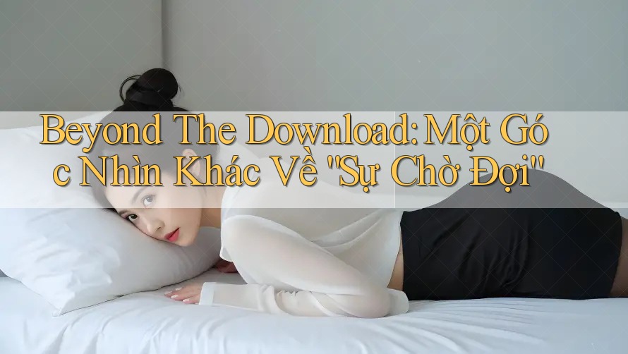 Beyond The Download: Một Góc Nhìn Khác Về “Sự Chờ Đợi”