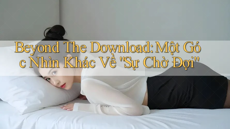Beyond The Download: Một Góc Nhìn Khác Về “Sự Chờ Đợi”
