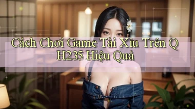 cách chơi game tài xỉu trên qh235 hiệu quả