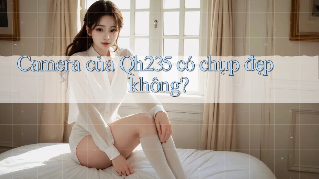 Camera của Qh235 có chụp đẹp không? Camera của Qh235 có chụp đẹp không?