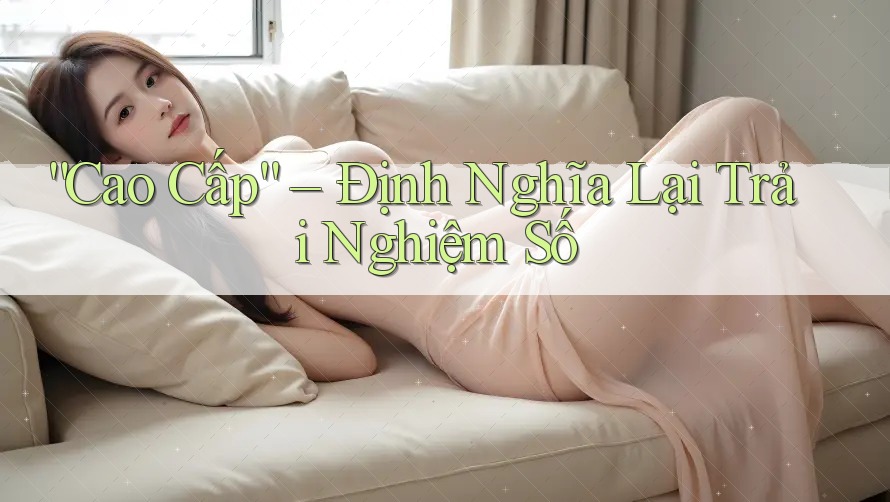 “Cao Cấp” – Định Nghĩa Lại Trải Nghiệm Số “Cao Cấp” – Định Nghĩa Lại Trải Nghiệm Số