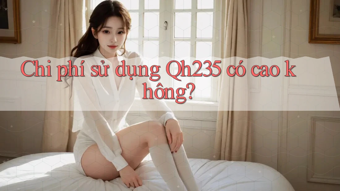 Chi phí sử dụng Qh235 có cao không? Chi phí sử dụng Qh235 có cao không?
