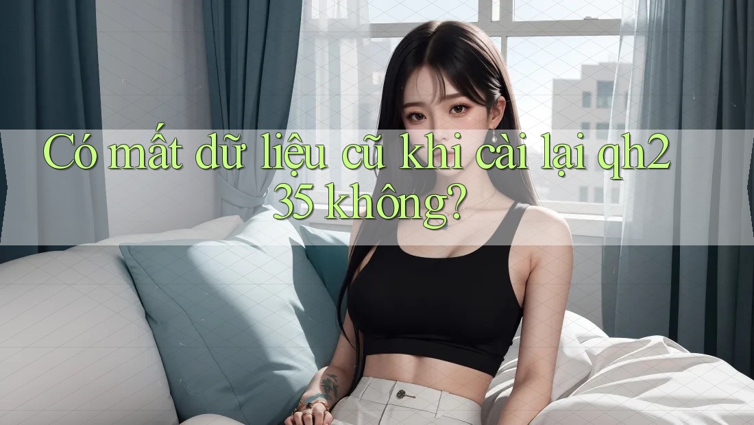 Có mất dữ liệu cũ khi cài lại qh235 không? Có mất dữ liệu cũ khi cài lại qh235 không?