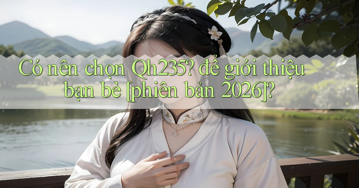 Có nên chọn Qh235 để giới thiệu bạn bè [phiên bản 2026]
