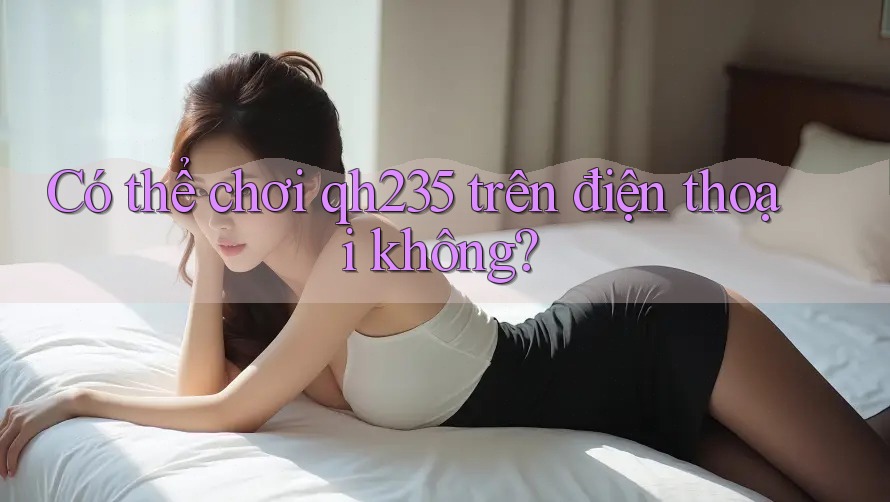 Có thể chơi qh235 trên điện thoại không? Có thể chơi qh235 trên điện thoại không?