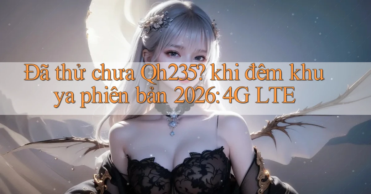Đã thử chưa Qh235 khi đêm khuya phiên bản 2026 4G LTE