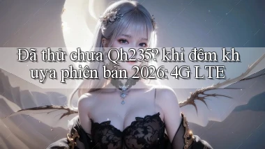 Đã thử chưa Qh235 khi đêm khuya phiên bản 2026 4G LTE
