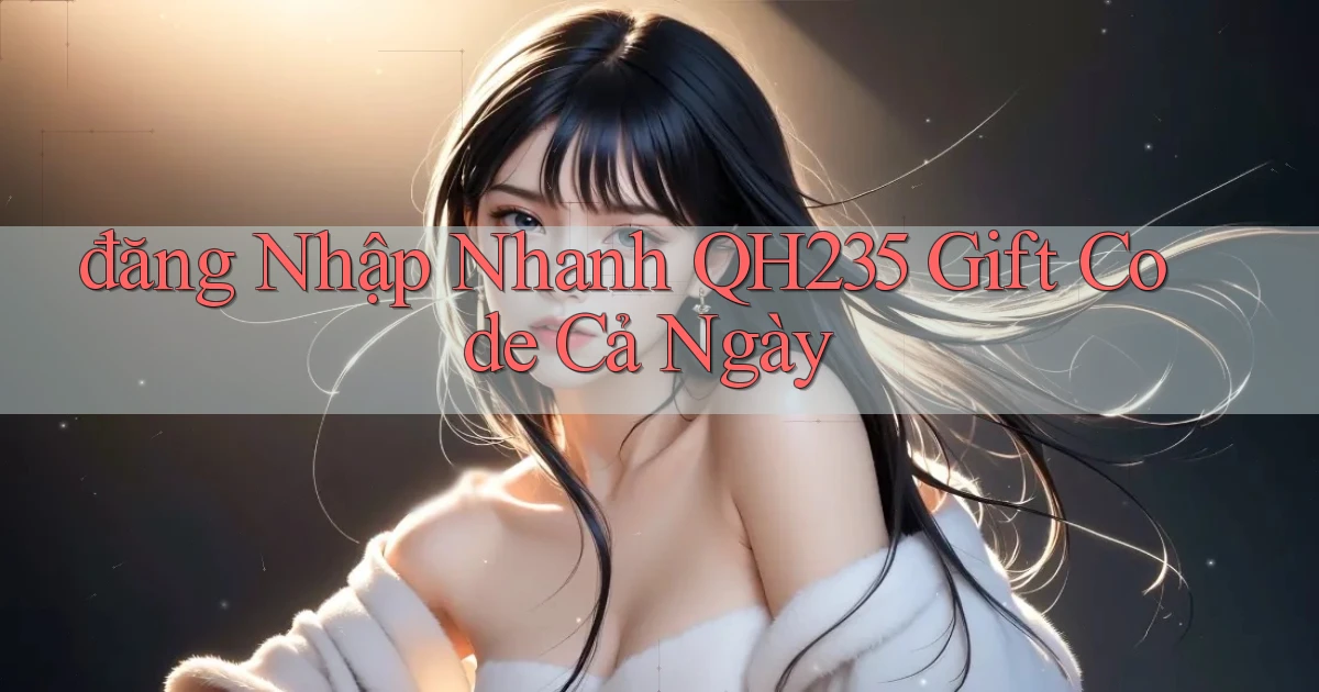 đăng nhập nhanh qh235 gift code cả ngày